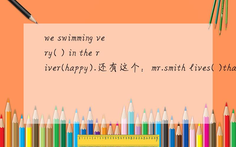 we swimming very( ) in the river(happy).还有这个：mr.smith lives( )that building.his house is( )the third floor.A.in,on B.of,to C.on,in D.to,at