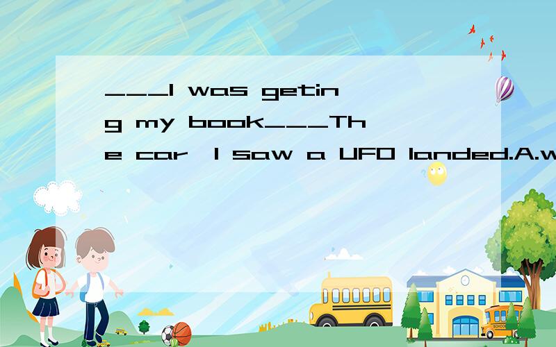 ___I was geting my book___The car,I saw a UFO landed.A.while out of B.while out from C.when out of D