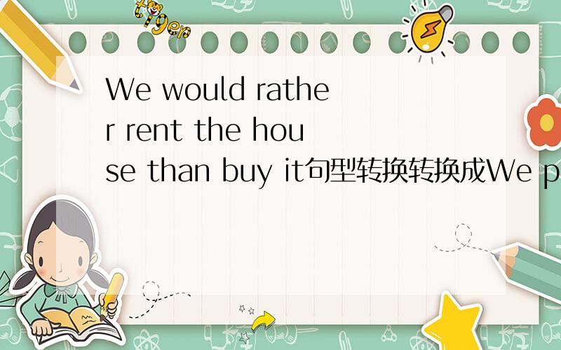 We would rather rent the house than buy it句型转换转换成We preferred to rent the house rather than buy it对吗