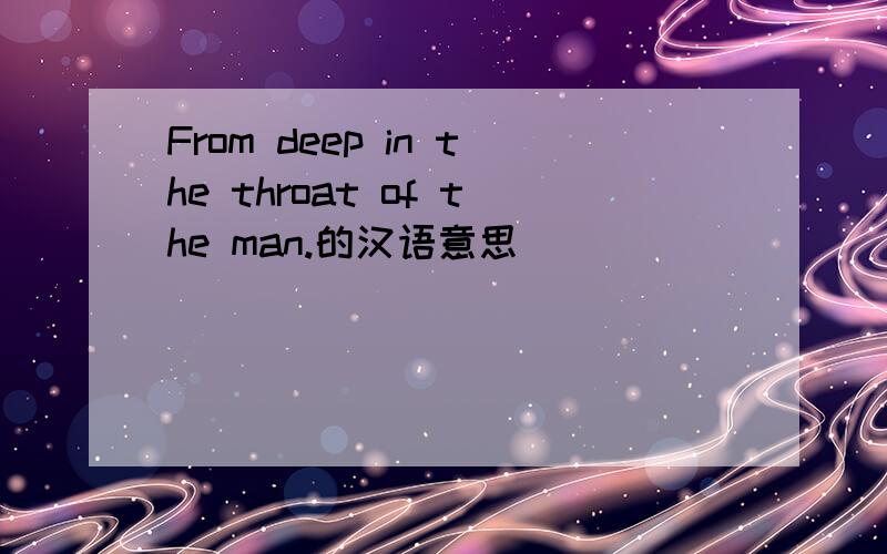 From deep in the throat of the man.的汉语意思