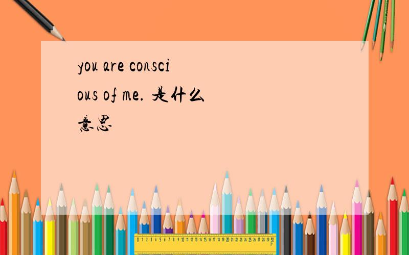 you are conscious of me. 是什么意思