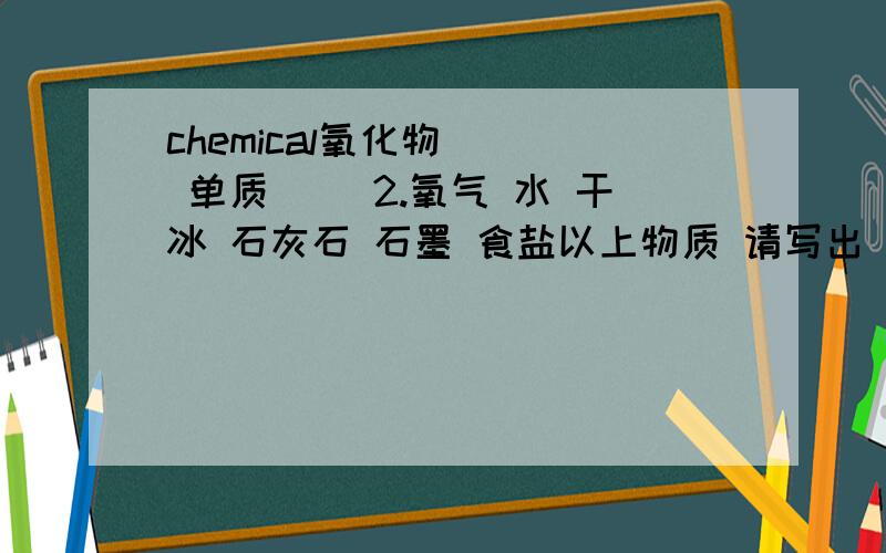 chemical氧化物（ ） 单质（ ）2.氧气 水 干冰 石灰石 石墨 食盐以上物质 请写出 一组化合反应（ ）一组分解反应（ ）3.A+B=AB 特点（ ） 化学方程式（ ）AB=A+B 特点（ ） 化学方程式（ ）) 再加