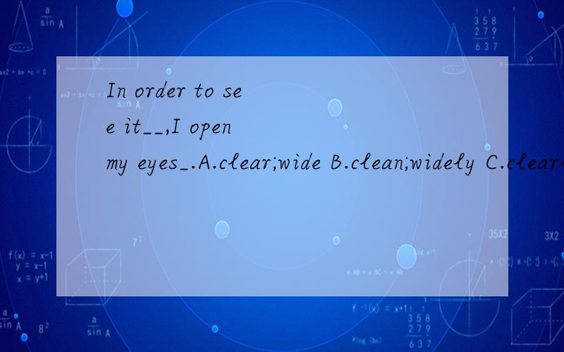 In order to see it__,I open my eyes_.A.clear;wide B.clean;widely C.clearly;widely D.clearly;wide