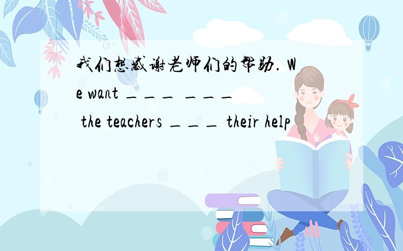 我们想感谢老师们的帮助. We want ___ ___ the teachers ___ their help