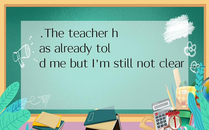 .The teacher has already told me but I'm still not clear ____to do next.The teacher has already told me but I'm still not clear ___ to do next.A.how B.what C.why D.whether为啥选B不选A呢..有什么不一样吗?...