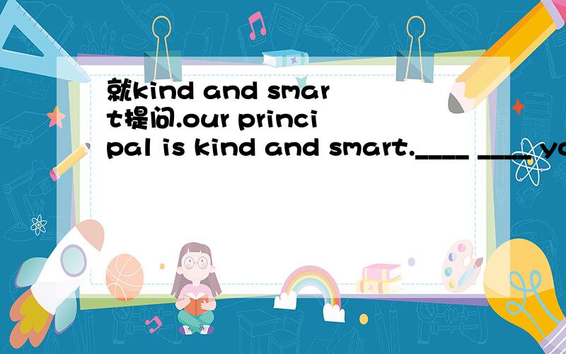 就kind and smart提问.our principal is kind and smart.____ ____ your principal _____?