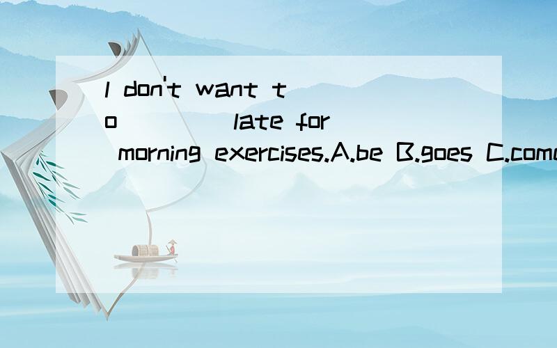 l don't want to ____late for morning exercises.A.be B.goes C.comes D./