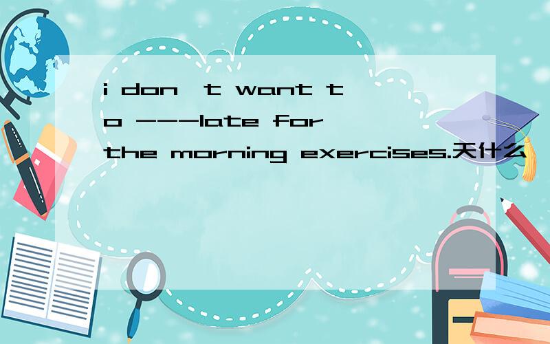 i don't want to ---late for the morning exercises.天什么