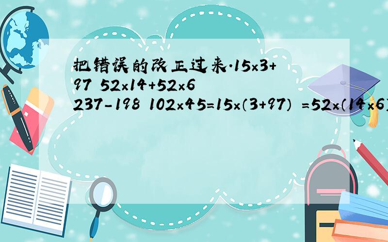 把错误的改正过来.15×3＋97 52×14＋52×6 237-198 102×45=15×（3＋97） =52×（14×6） =237-200-2 =100×45＋2=15×100 =52×84 =37-2 =4500＋2=1500 =4368 =35 =4502错误改出来