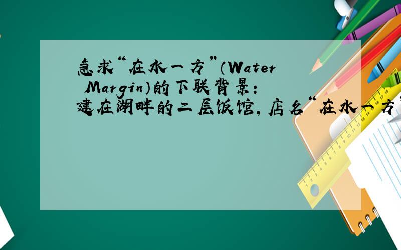 急求“在水一方”（Water Margin）的下联背景：建在湖畔的二层饭馆,店名“在水一方”,英文“Water Margin”,求下联,最好有英文对照,只有中文亦可.例如：在水一方,梦绕湖畔.Water Margin,where the dre