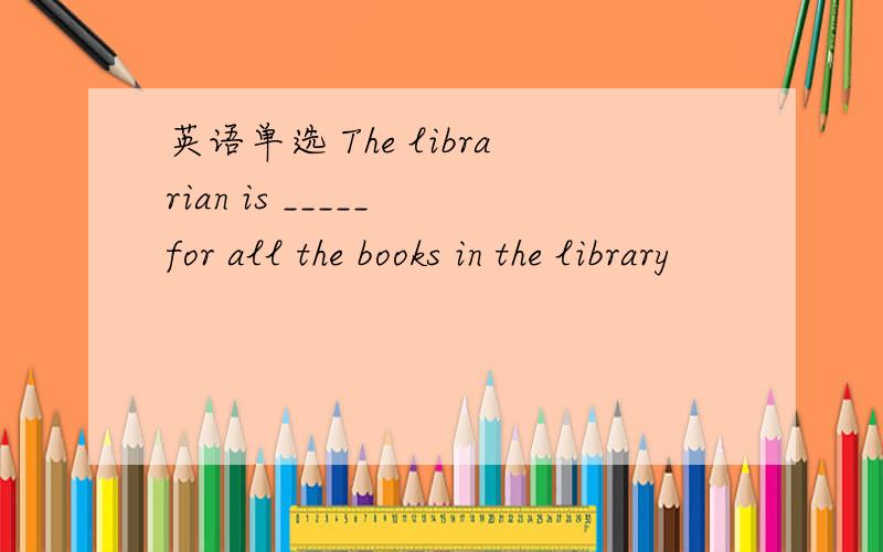 英语单选 The librarian is _____ for all the books in the library