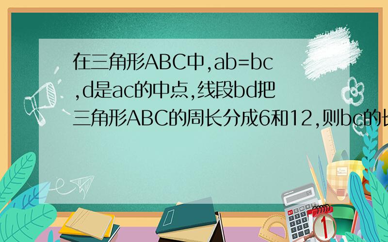 在三角形ABC中,ab=bc,d是ac的中点,线段bd把三角形ABC的周长分成6和12,则bc的长度是多少