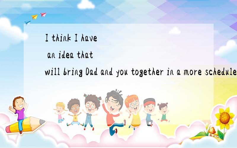 I think I have an idea that will bring Dad and you together in a more scheduled way.这句话