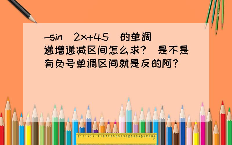 -sin(2x+45)的单调递增递减区间怎么求?　是不是有负号单调区间就是反的阿?