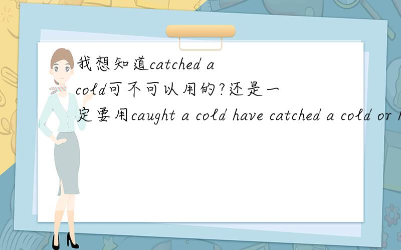 我想知道catched a cold可不可以用的?还是一定要用caught a cold have catched a cold or have caught a cold?