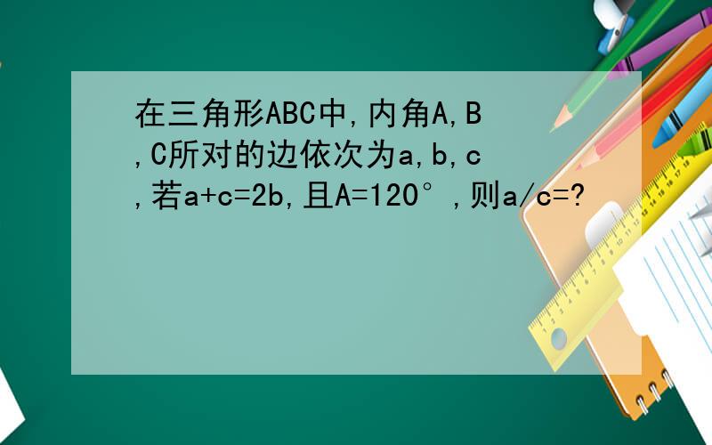 在三角形ABC中,内角A,B,C所对的边依次为a,b,c,若a+c=2b,且A=120°,则a/c=?