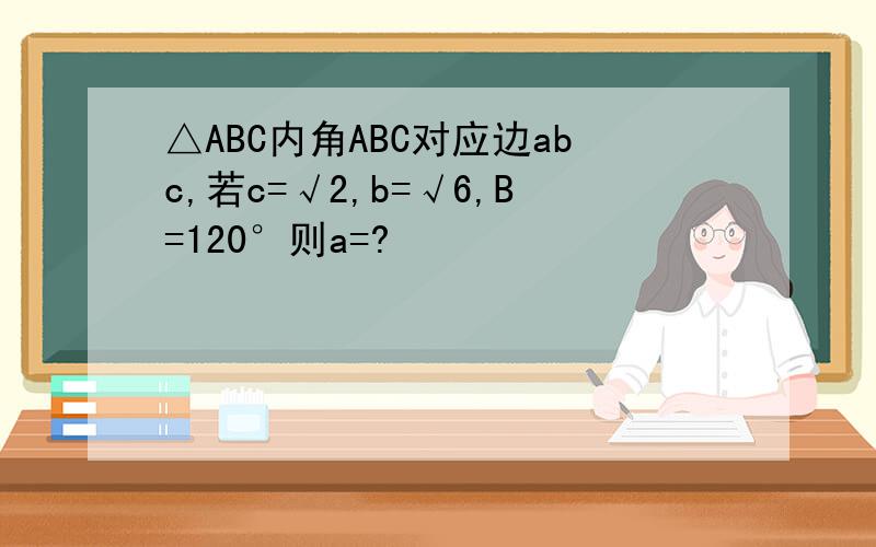 △ABC内角ABC对应边abc,若c=√2,b=√6,B=120°则a=?