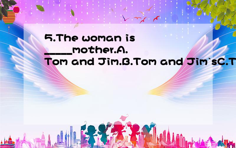 5.The woman is_____mother.A.Tom and Jim.B.Tom and Jim`sC.Tom`s and Jim`s D.Tom`s and Jim