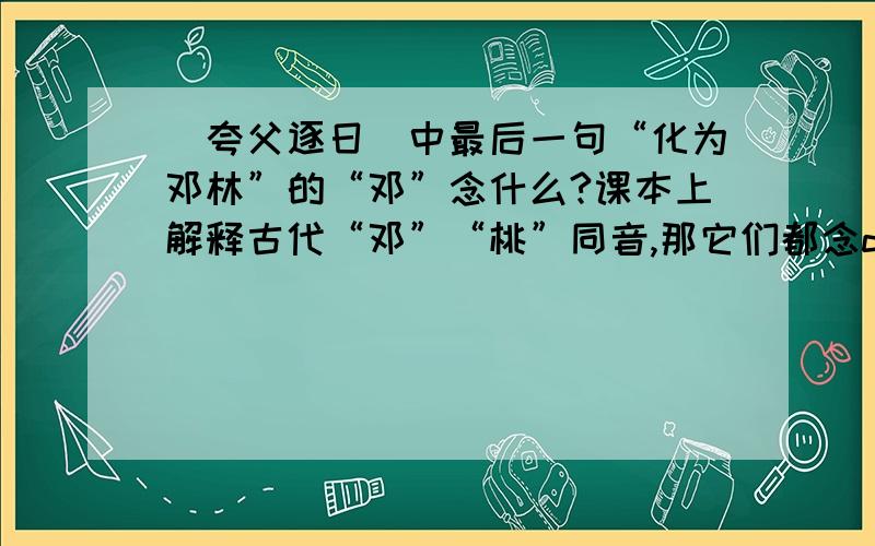 〈夸父逐日〉中最后一句“化为邓林”的“邓”念什么?课本上解释古代“邓”“桃”同音,那它们都念dèng还是都念táo.
