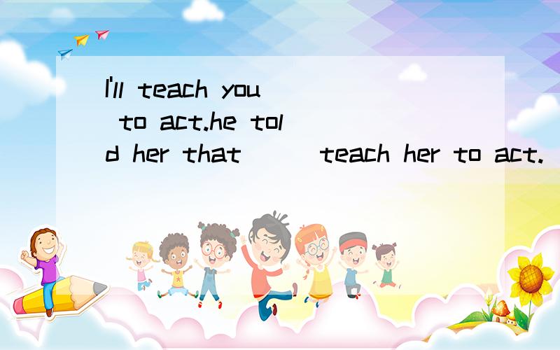 I'll teach you to act.he told her that___teach her to act.