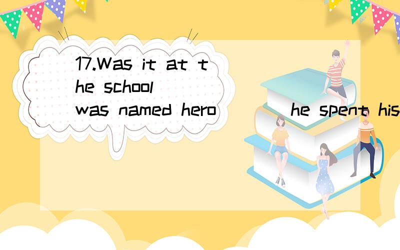 17.Was it at the school ___ was named hero ___ he spent his childhood.求解析17.Was it at the school ___ was named hero___ he spent his childhood.that;that B.which; thatC.where;that D.that ; which
