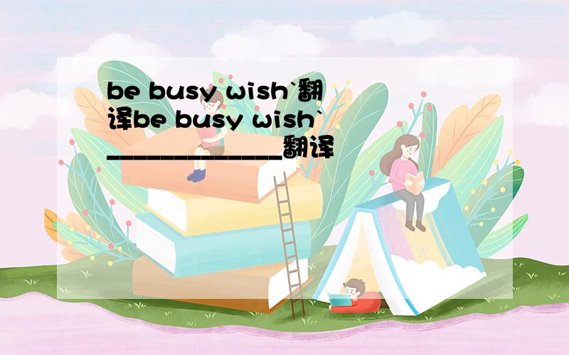 be busy wish`翻译be busy wish`_____________翻译