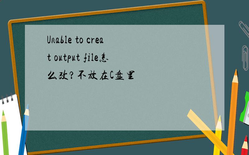 Unable to creat output file怎么改?不放在C盘里