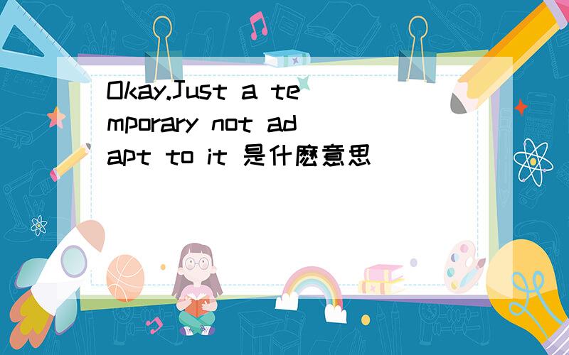 Okay.Just a temporary not adapt to it 是什麽意思