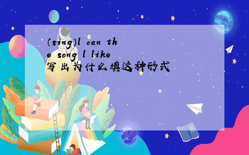 （sing）l can the song l like 写出为什么填这种形式