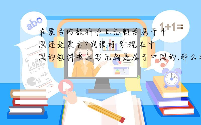 在蒙古的教科书上元朝是属于中国还是蒙古?我很好奇,现在中国的教科书上写元朝是属于中国的,那么现在蒙古国的教科书上是写的什么?
