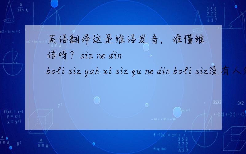 英语翻译这是维语发音，谁懂维语呀？siz ne din boli siz yah xi siz qu ne din boli siz没有人知道咩？我的全部家当都压在这个问题上了啊。