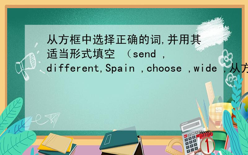从方框中选择正确的词,并用其适当形式填空 （send ,different,Spain ,choose ,wide ,从方框中选择正确的词,并用其适当形式填空（send ,different,Spain ,choose ,wide ,surprise ,slow ）1.（）is spoken as the official l