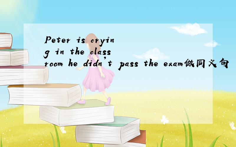 Peter is crying in the classroom he didn't pass the exam做同义句