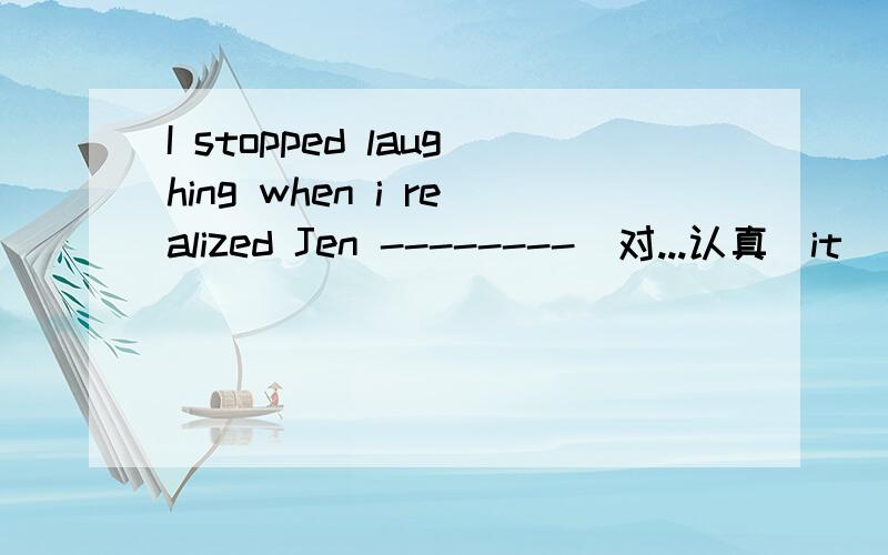 I stopped laughing when i realized Jen --------（对...认真）it