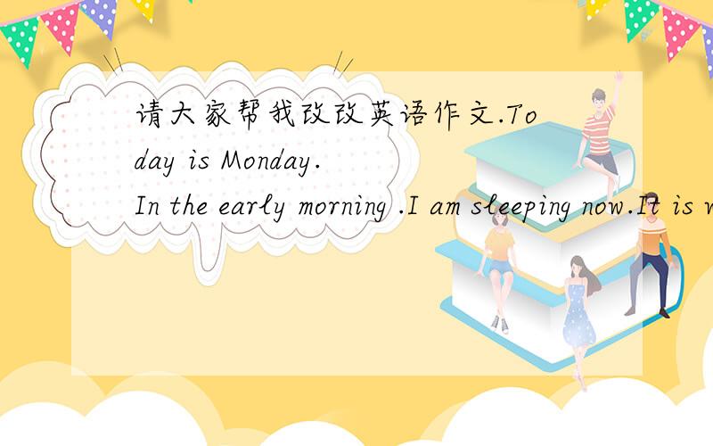 请大家帮我改改英语作文.Today is Monday.In the early morning .I am sleeping now.It is windy in the morning .In the morning.I’m getting up.It is sunny in the morning.I am reading my books.In the afternoon.I am going to school.It is cloudy