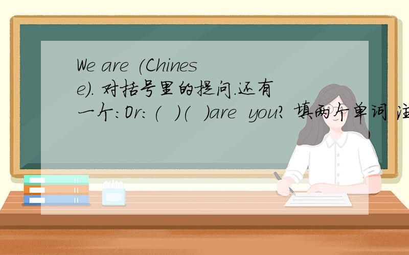We are (Chinese). 对括号里的提问.还有一个：Or:(  )(  )are  you? 填两个单词 注明中文，谢谢！