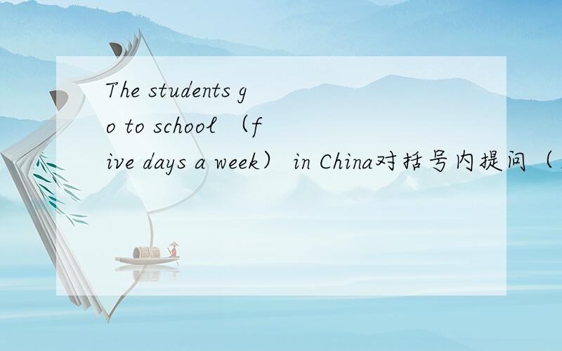 The students go to school （five days a week） in China对括号内提问（）（）（）the students go to school in china?The boy is( watching TV).()is the boy()