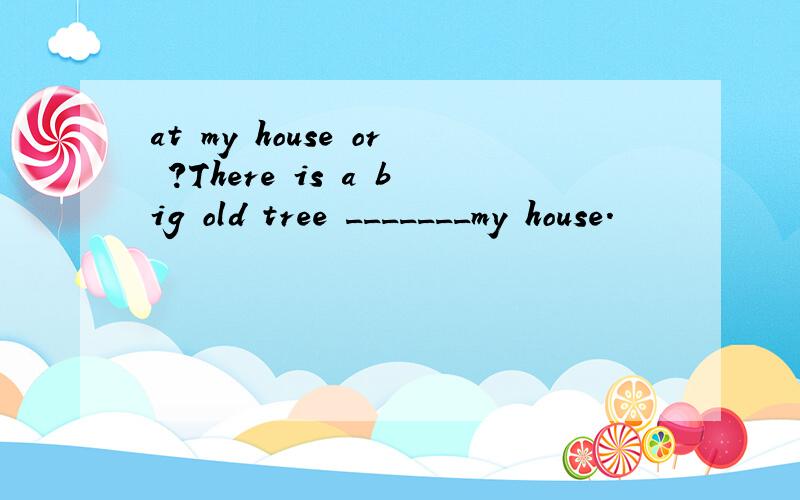 at my house or ?There is a big old tree _______my house.
