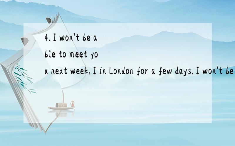 4.I won't be able to meet you next week,I in London for a few days.I won't be able to meet you next week,I in London for a few days.A.will be staying B.will stay C.stay D.am staying怎么选 为什么?