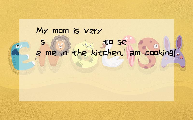 My mom is very s______ to see me in the kitchen.I am cooking!