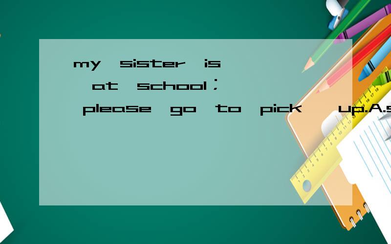 my  sister  is  at  school；  please  go  to  pick【】up.A.she           B.her         C.herself          D.my  sister