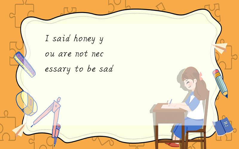 I said honey you are not necessary to be sad
