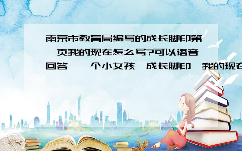 南京市教育局编写的成长脚印第一页我的现在怎么写?可以语音回答,一个小女孩,成长脚印,我的现在.
