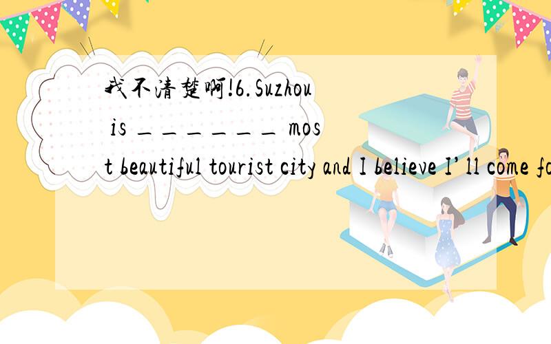 我不清楚啊!6.Suzhou is ______ most beautiful tourist city and I believe I’ll come for _____ second time.A.the; a B.a; a C.the; the D.a; the 7.— Have you heard today’s weather forecast?— Yes.Better weather is ______.We can expect an outin