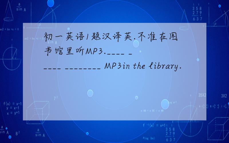 初一英语1题汉译英.不准在图书馆里听MP3.____ _____ ________ MP3in the library.