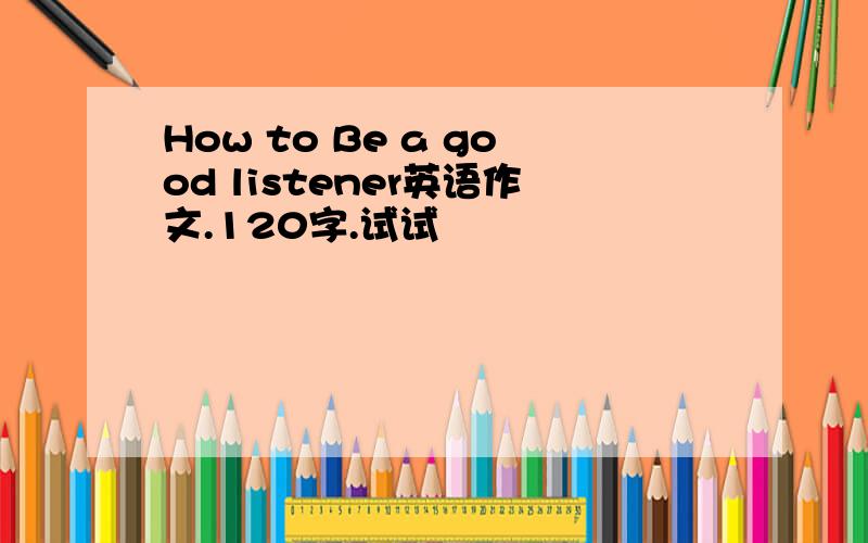 How to Be a good listener英语作文.120字.试试