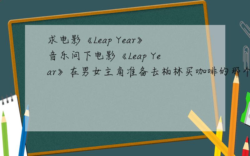 求电影《Leap Year》音乐问下电影《Leap Year》在男女主角准备去柏林买咖啡的那个情节的歌曲名字,还有THE END字幕出现时的歌曲名称