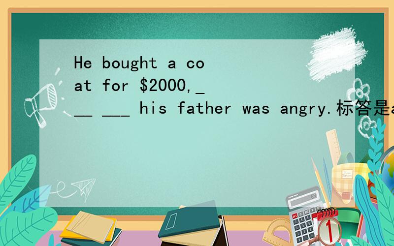 He bought a coat for $2000,___ ___ his father was angry.标答是about which,可以理解.(固定搭配be angry about sth)疑问是for which,总觉得这个也可以填…(原因状语从句his father was angry for sth)你聪明的,感激!