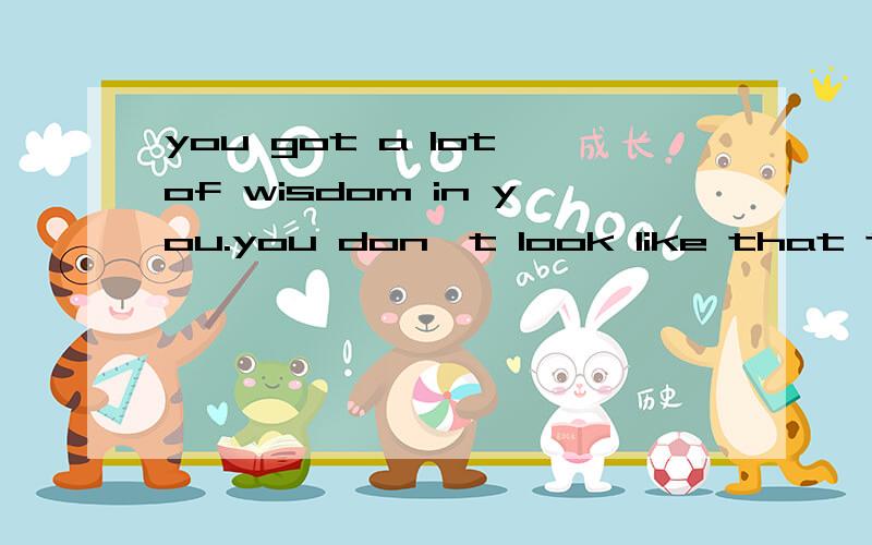 you got a lot of wisdom in you.you don't look like that type of person.翻译?