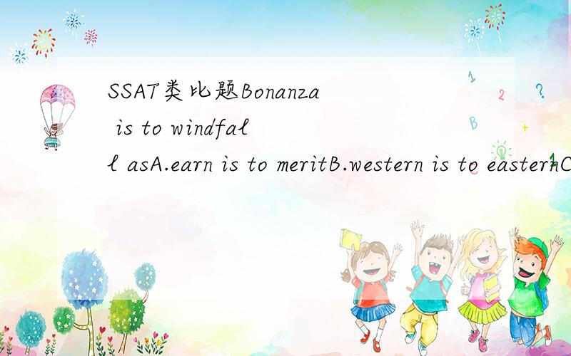 SSAT类比题Bonanza is to windfall asA.earn is to meritB.western is to easternC.horse is to appleD.sun is to rainE.gift is to accident请大家帮我看看这个题选那一个.理由是什么?请大家帮我看看这个题选那一个.